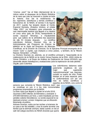 “¡Vamos Juno!” fue el título internacional de la
noticia sobre el despegue de la Misión Robótica
de la nave que más se acercará a Júpiter en toda
la historia. Esa fue la exclamación de
los ingenieros, astrofísicos y demás científicos y
funcionarios de la NASA, el viernes 5 de Agosto
de 2011 cuando fue lanzado desde el Centro
Espacial Kennedy, (Estados Unidos), el cohete
“Atlas V551” (no tripulado), para emprender su
casi interminable travesía que llegará a su destino
en cinco años (julio de 2016), transportando la
sonda espacial “Showing”, e impulsándola
para que saliera de la atmósfera tras separarse
de ella 53 minutos después. La científica
colombiana Adriana Ocampo Uria, es la
Administradora del Programa de Ciencia de
laNASA en la Sede del Directorio de Misiones
Científicas, en la División de Ciencias. Es la Ejecutiva Principal encargada de la
misión “Juno” a Júpiter, que involucra a cinco países, y también, de la “Misión
Nuevos Horizontes”, a Plutón.
La Doctora Ocampo es, además, es el científico principal y “responsable de la
colaboración de la NASA en la misión Venus Express de la ESA, JAXA órbita de
Venus Climático, y el Grupo de Análisis de Exploración de Venus (VEXAG), que
desarrolla planes estratégicos y evaluaciones para la exploración de este planeta”.
Orgullo para Colombia
Los colombianos debemos estar
justamente orgullosos de una
mujer que superando
“astronómicamente” sus ilusiones,
cumplió su sueño de niña: Poder
trabajar en el área espacial, pero
no conformándose con ser uno
más de tantos científicos y
expertos de la NASA, sino como la
persona que comanda la “Misión Robótica Juno”, que
se constituye en uno d e los más monumentales
programas emprendidos por la NASA.
La nave robot que llegará a Júpiter en el año 2016,
recorrerá 2.800 millones de kilómetros y avanzará a
270.000 kilómetros por hora, y será impulsada por tres
páneles solares fotovoltaicos. La sonda espacial no se
dedicará a tomar y enviar imágenes que se ofrecerán
libremente al público.
Adriana Ocampo, subía por las noches a la terraza de
su casa a ver las estrellas, y tuvo la suerte de tener una
familia que la estimuló siempre, hasta cuando un día al
salir del colegio escribió a la NASA diciendo que quería
 