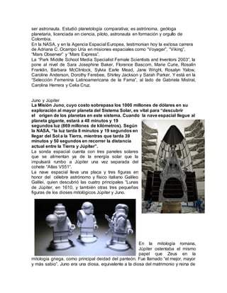 ser astronauta. Estudió planetología comparativa; es astrónoma, geóloga
planetaria, licenciada en ciencia, piloto, astronauta en formación y orgullo de
Colombia.
En la NASA, y en la Agencia Espacial Europea, testimonian hoy la exitosa carrera
de Adriana C. Ocampo Uría en misiones espaciales como “Voyager”, “Viking”,
“Mars Observer” y “Mars Express”.
La “Park Middle School Media Specialist Female Scientists and Inventors 2003”, la
pone al nivel de Sara Josephine Baker, Florence Bascom, Marie Curie, Rosalin
Franklin, Bárbara McClintock, Sylvia Earle Mead, Jane Wright, Rosalyn Yalow,
Caroline Anderson, Dorothy Ferebee, Shirley Jackson y Sarah Parker. Y está en la
“Selección Femenina Latinoamericana de la Fama”, al lado de Gabriela Mistral,
Carolina Herrera y Celia Cruz.
Juno y Júpiter
La Misión Juno, cuyo costo sobrepasa los 1000 millones de dólares en su
exploración al mayor planeta del Sistema Solar, es vital para “descubrir
el origen de los planetas en este sistema. Cuando la nave espacial llegue al
planeta gigante, estará a 48 minutos y 19
segundos luz (869 millones de kilómetros). Según
la NASA, “la luz tarda 8 minutos y 19 segundos en
llegar del Sol a la Tierra, mientras que tarda 39
minutos y 50 segundos en recorrer la distancia
actual entre la Tierra y Júpiter”.
La sonda espacial cuenta con tres paneles solares
que se alimentan ya de la energía solar que la
impulsará rumbo a Júpiter una vez separada del
cohete “Atlas V551”.
La nave espacial lleva una placa y tres figuras en
honor del célebre astrónomo y físico italiano Galileo
Galilei, quien descubrió las cuatro principales “Lunas
de Júpiter, en 1610, y también otras tres pequeñas
figuras de los dioses mitológicos Júpiter y Juno.
En la mitología romana,
Júpiter ostentaba el mismo
papel que Zeus en la
mitología griega, como principal deidad del panteón. Fue llamado “el mejor, mayor
y más sabio”. Juno era una diosa, equivalente a la diosa del matrimonio y reina de
 