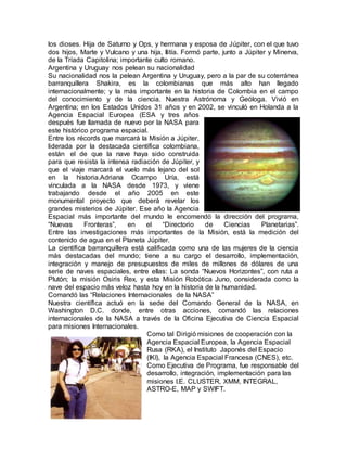 los dioses. Hija de Saturno y Ops, y hermana y esposa de Júpiter, con el que tuvo
dos hijos, Marte y Vulcano y una hija, Ilitía. Formó parte, junto a Júpiter y Minerva,
de la Tríada Capitolina; importante culto romano.
Argentina y Uruguay nos pelean su nacionalidad
Su nacionalidad nos la pelean Argentina y Uruguay, pero a la par de su coterránea
barranquillera Shakira, es la colombianas que más alto han llegado
internacionalmente; y la más importante en la historia de Colombia en el campo
del conocimiento y de la ciencia. Nuestra Astrónoma y Geóloga. Vivió en
Argentina; en los Estados Unidos 31 años y en 2002, se vinculó en Holanda a la
Agencia Espacial Europea (ESA y tres años
después fue llamada de nuevo por la NASA para
este histórico programa espacial.
Entre los récords que marcará la Misión a Júpiter,
liderada por la destacada científica colombiana,
están el de que la nave haya sido construida
para que resista la intensa radiación de Júpiter, y
que el viaje marcará el vuelo más lejano del sol
en la historia.Adriana Ocampo Uría, está
vinculada a la NASA desde 1973, y viene
trabajando desde el año 2005 en este
monumental proyecto que deberá revelar los
grandes misterios de Júpiter. Ese año la Agencia
Espacial más importante del mundo le encomendó la dirección del programa,
“Nuevas Fronteras”, en el “Directorio de Ciencias Planetarias”.
Entre las investigaciones más importantes de la Misión, está la medición del
contenido de agua en el Planeta Júpiter.
La científica barranquillera está calificada como una de las mujeres de la ciencia
más destacadas del mundo; tiene a su cargo el desarrollo, implementación,
integración y manejo de presupuestos de miles de millones de dólares de una
serie de naves espaciales, entre ellas: La sonda “Nuevos Horizontes”, con ruta a
Plutón; la misión Osiris Rex, y esta Misión Robótica Juno, considerada como la
nave del espacio más veloz hasta hoy en la historia de la humanidad.
Comandó las “Relaciones Internacionales de la NASA”
Nuestra científica actuó en la sede del Comando General de la NASA, en
Washington D.C. donde, entre otras acciones, comandó las relaciones
internacionales de la NASA a través de la Oficina Ejecutiva de Ciencia Espacial
para misiones Internacionales.
Como tal Dirigió misiones de cooperación con la
Agencia Espacial Europea, la Agencia Espacial
Rusa (RKA), el Instituto Japonés del Espacio
(IKI), la Agencia Espacial Francesa (CNES), etc.
Como Ejecutiva de Programa, fue responsable del
desarrollo, integración, implementación para las
misiones I.E. CLUSTER, XMM, INTEGRAL,
ASTRO-E, MAP y SWIFT.
 