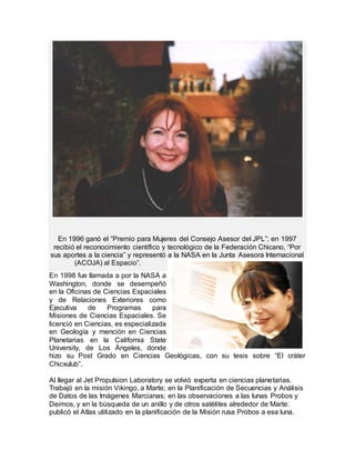 En 1996 ganó el “Premio para Mujeres del Consejo Asesor del JPL”; en 1997
recibió el reconocimiento científico y tecnológico de la Federación Chicano, “Por
sus aportes a la ciencia” y representó a la NASA en la Junta Asesora Internacional
(ACOJA) al Espacio”.
En 1998 fue llamada a por la NASA a
Washington, donde se desempeñó
en la Oficinas de Ciencias Espaciales
y de Relaciones Exteriores como
Ejecutiva de Programas para
Misiones de Ciencias Espaciales. Se
licenció en Ciencias, es especializada
en Geología y mención en Ciencias
Planetarias en la California State
University, de Los Ángeles, donde
hizo su Post Grado en Ciencias Geológicas, con su tesis sobre “El cráter
Chicxulub”.
Al llegar al Jet Propulsion Laboratory se volvió experta en ciencias planetarias.
Trabajó en la misión Vikingo, a Marte; en la Planificación de Secuencias y Análisis
de Datos de las Imágenes Marcianas; en las observaciones a las lunas Probos y
Deimos, y en la búsqueda de un anillo y de otros satélites alrededor de Marte:
publicó el Atlas utilizado en la planificación de la Misión rusa Probos a esa luna.
 