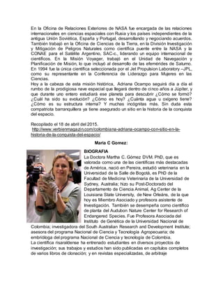 En la Oficina de Relaciones Exteriores de NASA fue encargada de las relaciones
internacionales en ciencias espaciales con Rusia y los países independientes de la
antigua Unión Soviética, España y Portugal, desarrollando y negociando acuerdos.
También trabajó en la Oficina de Ciencias de la Tierra, en la División Investigación
y Mitigación de Peligros Naturales como científica puente entre la NASA y la
CONAE para el Satélite Argentino, SAC-c., liderando un equipo internacional de
científicos. En la Misión Voyager, trabajó en el Unidad de Navegación y
Planificación de Misión, lo que incluyó al desarrollo de las efemérides de Saturno.
En 1994 fue la única científica seleccionada por el Jet Propulsion Laboratory –JPL,
como su representante en la Conferencia de Liderazgo para Mujeres en las
Ciencias.
Hoy a la cabeza de esta misión histórica, Adriana Ocampo seguirá día a día el
rumbo de la prodigiosa nave espacial que llegará dentro de cinco años a Júpiter, y
que durante uno entero estudiará ese planeta para descubrir ¿Cómo se formó?
¿Cuál ha sido su evolución? ¿Cómo es hoy? ¿Cuánta agua u oxígeno tiene?
¿Cómo es su estructura interna? Y muchas incógnitas más. Sin duda esta
compatriota barranquillera ya tiene asegurado un sitio en la historia de la conquista
del espacio.
Recopilado el 18 de abril del 2015.
http://www.verbienmagazin.com/colombiana-adriana-ocampo-con-sitio-en-la-
historia-de-la-conquista-del-espacio/
Maria C Gomez:
BIOGRAFIA
La Doctora Martha C. Gómez DVM. PhD, que es
valorada como una de las científicas más destacadas
de América, nació en Pereira, estudió veterinaria en la
Universidad de la Salle de Bogotá, es PhD de la
Facultad de Medicina Veterinaria de la Universidad de
Sydney, Australia; hizo su Post-Doctorado del
Departamento de Ciencia Animal, Ag Center de la
Louisiana State University, de New Orleáns, de la que
hoy es Miembro Asociado y profesora asistente de
Investigación. También se desempeña como científico
de planta del Audubon Nature Center for Research of
Endangered Species. Fue Profesora Asociada del
Instituto de Genética de la Universidad Nacional de
Colombia; investigadora del South Australian Research and Development Institute;
asesora del programa Nacional de Ciencia y Tecnología Agropecuaria; de
embrióloga del programa Nacional de Ciencia y tecnología de Colombia.
La científica risaraldense ha entrenado estudiantes en diversos proyectos de
investigación; sus trabajos y estudios han sido publicadas en capítulos completos
de varios libros de clonación; y en revistas especializadas, de arbitraje
 