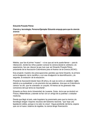 Eduardo Posada Flórez
Ciencia y tecnología, Persona Ejemplar Eduardo empuja para que la ciencia
avance
Maloka, que fue el primer “museo” —si es que así se le puede llamar— para la
interacción, donde los niños pueden conocer la ciencia desde lo cotidiano y la
experiencia, fue una idea en la que tuvo que ver Eduardo Posada Flórez,
presidente de la Asociación Colombiana para el Avance de la Ciencia (ACAC).
Ese proyecto muestra dos preocupaciones grandes que tiene Eduardo, la primera
es la divulgación de lo científico y con esa divulgación la desmitificación, y la
segunda, la evolución de la educación.
Preside la Asociacióndesde hace 26 años y él, que es como un caballero inglés
debido a su puntualidad y a la precisión de sus palabras, dice que en Colombia la
ciencia “va ahí, que ha avanzado un poquito. Al menos se ha generado más
conciencia del que tema es importante”.
Eduardo es físico de la Universidad de Lausana, Suiza, de la que se doctoró en
Física y Matemáticas y adonde se fue con un amigo de su juventud a estudiar
medicina.
Desde que llegó al país, este bogotano ha presionado para que la ciencia y la
tecnología tengan mayores recursos del Gobierno nacional, “que haya una
legislación sólida, porque si no esto no crece”. Sigue pendiente del tema, espera
que con el nuevo sistema de regalías, la ciencia tenga financiación.
 