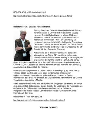 RECOPILADO: el 18 de abril del 2015
http://elcolombianoejemplar.elcolombiano.com/eduardo-posada-florez/
Director del CIF, Eduardo Posada Flórez
Físico y Doctor en Ciencias con especialidad en Física y
Matemáticas de la Universidad de Lausanne (Suiza),
nació en Bogotá (Colombia) en el año de 1942, es
reconocido como el padre de las políticas en Ciencia
Tecnología e Innovación –CTI– en Colombia y fue
nombrado miembro de la Misión de Ciencia, Educación y
Desarrollo o Misión de Sabios, en 1993 por Cesar Gaviria,
misión conformada, también por los cofundadores del CIF
Rodolfo Llinás y Fernando Chaparro.
Actualmente es el director y cofundador del Centro
Internacional de Física CIF, presidente del consejo
directivo de la Comisión de la Ciencia y la Tecnología para
el Desarrollo Sostenible en el Sur –COMSATS por su
siglas en inglés–, presidente de la AsociaciónColombiana para el Avance de la
Ciencia –ACAC–, docente de cátedra de la Universidad Nacional de Colombia y
conciliario de la Universidad del Rosario.
Es reconocido por gestionar la Ley de Ciencia y Tecnología (Ley 29 de 1990 y
1286 de 2009), sus trabajos sobre bajas temperaturas, criogénesis y
superconductividad, desarrollados tanto en Europa como en el Centro
Internacional de Física, y la creación del Departamento Administrativo de Ciencia
Tecnología e Innovación y Maloka.
Se ha desempeñado como Jefe de la planta de criogénesis del Instituto de Física
de la Universidad de Lausanne, Suiza; Director del Laboratorio de Investigaciones
en Química del Café adscrito a la Federación Nacional de Cafeteros;
Vicepresidente de la Sociedad Colombiana de Física y Director del Centro
Internacional de Física.
Recopilado el 18 de abril del 2015
http://www.cif.org.co/index.php/acerca-del-cif/direccion-del-cif
ADRIANA OCAMPO
 