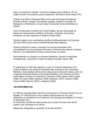 años y ha residido en Holanda. Comenzó a trabajar para la NASA en JPL de
Caltech (Centro de excelencia para la exploración del Sistema Solar) desde 1973.
Trabajó en la Misión Viking para Marte como parte del Equipo de Imágenes.
Durante la Misión Voyager a los planetas gigantes, trabajó en el Equipo de
Navegación y Planificación, el cual incluyó el desarrollo de los efemérides de
Saturno.
Como Coordinadora Científica de la misión Galileo, ella fue responsable de
planear las observaciones científicas de Europa, incluyendo la secuencia
mandadas a la nave espacial y el análisis de estos datos.
También trabajó como coordinadora científica del Espectrómetro de Emisiones
Térmicas (TES) para la misión de NASA llamada Mars Observer.
Ocampo participó en nuevos conceptos de misiones espaciales como
coinvestigadora en dos propuestas Discovery; la Hermes para explorar el planeta
Mercurio y en el Mapeador Io-Europa para las lunas de Júpiter.
Adicionalmente a su trabajo con misiones planetarias, Ocampo ha efectuado
investigaciones y descubrió el cráter de impacto Chicxulub desde 1988.
En septiembre de 1997 ella organizó un curso en Ciencias Planetarias en la
ciudad de México para países en desarrollo bajo el patrocinio de La Sociedad
Planetaria. Este prototipo probó ser tan exitoso que las Naciones Unidas, junto con
la Agencia Espacial Europea y la Sociedad Planetaria, han conducido en forma
unida talleres similares en Costa Rica y Colombia (1992), Nigeria (1993), Egipto
(1994), Sri Lanka (1996), Alemania (1994), Honduras (1997), Jordania (1999),
Francia (2000), Mauricio (2001) y Argentina (2002).
RECONOCIMIENTOS
En 1992 fue premiada Mujer del Año en Ciencia por la "Comisión Femenil" de Los
Ángeles. En 1994 ella fue la única científica seleccionada por JPL para
representar al Laboratorio en la Conferencia de Liderazgo para Mujeres en Ciencia
en Washington D.C.
En Noviembre de 2002 fue seleccionada por la revista Dicovery entre las 50
mujeres más importante en la ciencia.
Referencias bibliográficas: recopilada 18 de abril del 2015
 