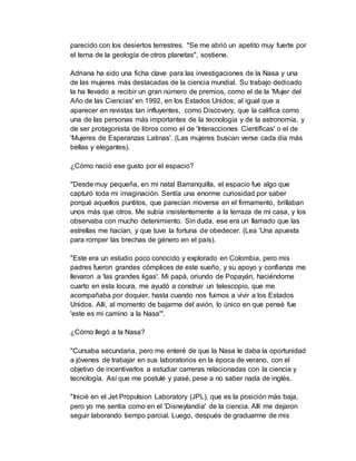 parecido con los desiertos terrestres. "Se me abrió un apetito muy fuerte por
el tema de la geología de otros planetas", sostiene.
Adriana ha sido una ficha clave para las investigaciones de la Nasa y una
de las mujeres más destacadas de la ciencia mundial. Su trabajo dedicado
la ha llevado a recibir un gran número de premios, como el de la 'Mujer del
Año de las Ciencias' en 1992, en los Estados Unidos; al igual que a
aparecer en revistas tan influyentes, como Discovery, que la califica como
una de las personas más importantes de la tecnología y de la astronomía, y
de ser protagonista de libros como el de 'Interacciones Científicas' o el de
'Mujeres de Esperanzas Latinas'. (Las mujeres buscan verse cada día más
bellas y elegantes).
¿Cómo nació ese gusto por el espacio?
"Desde muy pequeña, en mi natal Barranquilla, el espacio fue algo que
capturó toda mi imaginación. Sentía una enorme curiosidad por saber
porqué aquellos puntitos, que parecían moverse en el firmamento, brillaban
unos más que otros. Me subía insistentemente a la terraza de mi casa, y los
observaba con mucho detenimiento. Sin duda, ese era un llamado que las
estrellas me hacían, y que tuve la fortuna de obedecer. (Lea 'Una apuesta
para romper las brechas de género en el país).
"Este era un estudio poco conocido y explorado en Colombia, pero mis
padres fueron grandes cómplices de este sueño, y su apoyo y confianza me
llevaron a 'las grandes ligas'. Mi papá, oriundo de Popayán, haciéndome
cuarto en esta locura, me ayudó a construir un telescopio, que me
acompañaba por doquier, hasta cuando nos fuimos a vivir a los Estados
Unidos. Allí, al momento de bajarme del avión, lo único en que pensé fue
'este es mi camino a la Nasa'".
¿Cómo llegó a la Nasa?
"Cursaba secundaria, pero me enteré de que la Nasa le daba la oportunidad
a jóvenes de trabajar en sus laboratorios en la época de verano, con el
objetivo de incentivarlos a estudiar carreras relacionadas con la ciencia y
tecnología. Así que me postulé y pasé, pese a no saber nada de inglés.
"Inicié en el Jet Propulsion Laboratory (JPL), que es la posición más baja,
pero yo me sentía como en el 'Disneylandia' de la ciencia. Allí me dejaron
seguir laborando tiempo parcial. Luego, después de graduarme de mis
 