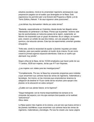 estudios escolares, inicié en la universidad ingeniería aeroespacial, cuya
preparación pagaba con el sueldo que devengaba en la Nasa. Esta
experiencia me permitió subir a la División del Programa a Marte y al de
Tierra Sólida y Natural. Y de aquí siguieron otras posiciones".
¿Las latinas hoy demuestran interés por estos temas?
"Bastante, especialmente en Colombia, desde donde han llegado varias
interesadas en pertenecer a la Nasa. Pienso que la juventud reclama este
tipo de oportunidades en todos los países de la región. Justamente en
febrero me sorprendió que un grupo de alumnas de un colegio, en nuestro
país, crearon un cohete de casi dos metros, con una pequeña carga
química y de reducida cámara. Este tipo de experimentos ameritan grandes
empujones.
"Ante esto, siento la necesidad de ayudar a jóvenes inquietas por estas
materias, para que puedan penetrar al mundo de la cinecia. Es así como
crearé la primera agencia espacial colombiana. Este es un sueño que
aterrizaré muy pronto".
Según cifras de la Nasa, de los 18.544 empleados que hacen parte de sus
11 centros, 6539 son mujeres, de las que 417 son hispanas.
¿Las mujeres son vitales para las investigaciones?
"Completamente. Por eso, la Nasa hoy emprende programas para invitarlas
a que encaminen sus carreras hacia las ramas de ingeniería, matemáticas y
tecnología. Así mismo, en las misiones que emprendemos tenemos la
obligación de destinar el 10 por ciento de los recursos para apoyar a los
jóvenes en la educación en estos campos".
¿Cuáles son sus planes futuros en la Agencia?
"Seguir trabajando con la misma responsabilidad de siempre en la
conquista del espacio, con mis ojos siempre bien puestos en la realidad
'astronómica'".
Otros datos
La Nasa quiere más mujeres en la ciencia, y es por eso que busca animar a
las jóvenes bachilleres a que encaminen sus carreras hacia las ramas de
ingeniería, matemáticas y tecnología. Por eso ha creado una nueva página
 
