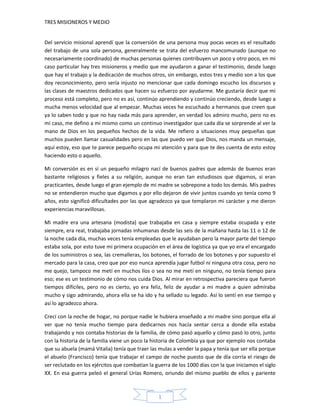 TRES MISIONEROS Y MEDIO


Del servicio misional aprendí que la conversión de una persona muy pocas veces es el resultado
del trabajo de una sola persona, generalmente se trata del esfuerzo mancomunado (aunque no
necesariamente coordinado) de muchas personas quienes contribuyen un poco y otro poco, en mi
caso particular hay tres misioneros y medio que me ayudaron a ganar el testimonio, desde luego
que hay el trabajo y la dedicación de muchos otros, sin embargo, estos tres y medio son a los que
doy reconocimiento, pero sería injusto no mencionar que cada domingo escucho los discursos y
las clases de maestros dedicados que hacen su esfuerzo por ayudarme. Me gustaría decir que mi
proceso está completo, pero no es así, continúo aprendiendo y continúo creciendo, desde luego a
mucha menos velocidad que al empezar. Muchas veces he escuchado a hermanos que creen que
ya lo saben todo y que no hay nada más para aprender, en verdad los admiro mucho, pero no es
mi caso, me defino a mi mismo como un continuo investigador que cada día se sorprende al ver la
mano de Dios en los pequeños hechos de la vida. Me refiero a situaciones muy pequeñas que
muchos pueden llamar casualidades pero en las que puedo ver que Dios, nos manda un mensaje,
aquí estoy, eso que te parece pequeño ocupa mi atención y para que te des cuenta de esto estoy
haciendo esto o aquello.

Mi conversión es en sí un pequeño milagro nací de buenos padres que además de buenos eran
bastante religiosos y fieles a su religión, aunque no eran tan estudiosos que digamos, si eran
practicantes, desde luego el gran ejemplo de mi madre se sobrepone a todo los demás. Mis padres
no se entendieron mucho que digamos y por ello dejaron de vivir juntos cuando yo tenía como 9
años, esto significó dificultades por las que agradezco ya que templaron mi carácter y me dieron
experiencias maravillosas.

Mi madre era una artesana (modista) que trabajaba en casa y siempre estaba ocupada y este
siempre, era real, trabajaba jornadas inhumanas desde las seis de la mañana hasta las 11 o 12 de
la noche cada día, muchas veces tenía empleadas que le ayudaban pero la mayor parte del tiempo
estaba sola, por esto tuve mi primera ocupación en el área de logística ya que yo era el encargado
de los suministros o sea, las cremalleras, los botones, el forrado de los botones y por supuesto el
mercado para la casa, creo que por eso nunca aprendía jugar futbol ni ninguna otra cosa, pero no
me quejo, tampoco me metí en muchos líos o sea no me metí en ninguno, no tenía tiempo para
eso; ese es un testimonio de cómo nos cuida Dios. Al mirar en retrospectiva pareciera que fueron
tiempos difíciles, pero no es cierto, yo era feliz, feliz de ayudar a mi madre a quien admiraba
mucho y sigo admirando, ahora ella se ha ido y ha sellado su legado. Así lo sentí en ese tiempo y
así lo agradezco ahora.

Crecí con la noche de hogar, no porque nadie le hubiera enseñado a mi madre sino porque ella al
ver que no tenía mucho tiempo para dedicarnos nos hacía sentar cerca a donde ella estaba
trabajando y nos contaba historias de la familia, de cómo pasó aquello y cómo pasó lo otro, junto
con la historia de la familia viene un poco la historia de Colombia ya que por ejemplo nos contaba
que su abuela (mamá Vitalia) tenía que traer las mulas a vender la papa y tenía que ser ella porque
el abuelo (Francisco) tenía que trabajar el campo de noche puesto que de día corría el riesgo de
ser reclutado en los ejércitos que combatían la guerra de los 1000 días con la que iniciamos el siglo
XX. En esa guerra peleó el general Urías Romero, oriundo del mismo pueblo de ellos y pariente



                                                 1
 