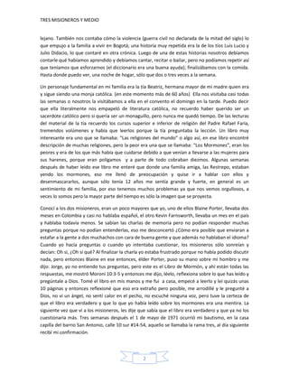 TRES MISIONEROS Y MEDIO


lejano. También nos contaba cómo la violencia (guerra civil no declarada de la mitad del siglo) lo
que empujo a la familia a vivir en Bogotá; una historia muy repetida era la de los tíos Luis Lucio y
Julio Didacio, lo que contaré en otra crónica. Luego de una de estas historias nosotros debíamos
contarle qué habíamos aprendido y debíamos cantar, recitar o bailar, pero no podíamos repetir así
que teníamos que esforzarnos (el diccionario era una buena ayuda); finalizábamos con la comida.
Hasta donde puedo ver, una noche de hogar, sólo que dos o tres veces a la semana.

Un personaje fundamental en mi familia era la tía Beatriz, hermana mayor de mi madre quien era
y sigue siendo una monja católica. (en este momento más de 60 años) Ella nos visitaba casi todas
las semanas o nosotros la visitábamos a ella en el convento el domingo en la tarde. Puedo decir
que ella literalmente nos empapeló de literatura católica, no recuerdo haber querido ser un
sacerdote católico pero si quería ser un monaguillo, pero nunca me quedó tiempo. De las lecturas
del material de la tía recuerdo los cursos superior e inferior de religión del Padre Rafael Faria,
tremendos volúmenes y había que leerlos porque la tía preguntaba la lección. Un libro muy
interesante era uno que se llamaba: “Las religiones del mundo” o algo así, en ese libro encontré
descripción de muchas religiones, pero la peor era una que se llamaba: “Los Mormones”, eran los
peores y era de los que más había que cuidarse debido a que venían a llevarse a las mujeres para
sus harenes, porque eran polígamos y a parte de todo cobraban diezmos. Algunas semanas
después de haber leído ese libro me enteré que donde una familia amiga, las Restrepo, estaban
yendo los mormones, eso me llenó de preocupación y quise ir a hablar con ellos y
desenmascararlos, aunque sólo tenía 12 años me sentía grande y fuerte, en general es un
sentimiento de mi familia, por eso tenemos muchos problemas ya que nos vemos orgullosos, a
veces lo somos pero la mayor parte del tiempo es sólo la imagen que se proyecta.

Conocí a los dos misioneros, eran un poco mayores que yo, uno de ellos Blaine Porter, llevaba dos
meses en Colombia y casi no hablaba español, el otro Kevin Farnsworth, llevaba un mes en el país
y hablaba todavía menos. Se sabían las charlas de memoria pero no podían responder muchas
preguntas porque no podían entenderlas, eso me desconcertó ¿Cómo era posible que enviaran a
estafar a la gente a dos muchachos con cara de buena gente y que además no hablaban el idioma?
Cuando yo hacía preguntas o cuando yo intentaba cuestionar, los misioneros sólo sonreían y
decían: Oh si, ¿Oh si qué? Al finalizar la charla yo estaba frustrado porque no había podido discutir
nada, pero entonces Blaine en ese entonces, élder Porter, puso su mano sobre mi hombro y me
dijo: Jorge, yo no entiendo tus preguntas, pero este es el Libro de Mormón, y ahí están todas las
respuestas, me mostró Moroní 10:3-5 y entonces me dijo, léelo, reflexiona sobre lo que has leído y
pregúntale a Dios. Tomé el libro en mis manos y me fui a casa, empecé a leerlo y leí quizás unas
10 páginas y entonces reflexioné que eso era extraño pero posible, me arrodillé y le pregunté a
Dios, no vi un ángel, no sentí calor en el pecho, no escuché ninguna voz, pero tuve la certeza de
que el libro era verdadero y que lo que yo había leído sobre los mormones era una mentira. La
siguiente vez que vi a los misioneros, les dije que sabía que el libro era verdadero y que ya no los
cuestionaría más. Tres semanas después el 1 de mayo de 1971 ocurrió mi bautismo, en la casa
capilla del barrio San Antonio, calle 10 sur #14-54, aquello se llamaba la rama tres, al día siguiente
recibí mi confirmación.




                                                  2
 