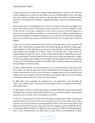 TRES MISIONEROS Y MEDIO


En aquel momento no lo sabía, pero la Iglesia estaba empezando en Colombia, sólo había tres
ramas en Bogotá que se reunían en casas capillas, una cerca al Hospital Militar, otra en Kennedy y
otra en San Antonio, no había más y nadie nos dijo que habría más, nadie nos habló de capillas
hermosas, ni de Templos ni de Institutos, ni almacén del obispo ni nada, Libro de Mormón puro y
sencillo.

Claro que bien pronto las ramas llegaron a ser nueve: la uno que era la del centro de ciudad; la dos
que era en Kennedy; la tres en San Antonio; la cuatro que cubría el sur aunque también se reunía
en San Antonio; la cinco que correspondía al norte y que se reunía en la calle 65 debajo de la
Caracas; La seis que tomaba el noroccidente, se reunía cerca de la Cruz Roja en la Avenida 68 con
66; la siete que tomaba una parte de Kennedy y se reunía en el mismo lugar de la dos; la ocho que
cubría el suroccidente y se reunía en la Avenida 30 con octava sur y la nueve que se reunía en
Modelia.

Y estos son mis primeros misioneros, Blaine Porter de Centerville, Utah y Kevin Farnsworth de
Rupert, Idaho. Mis hermanos a quienes estaré eternamente agradecido, porque sin ningún lugar a
dudas cambiaron mi vida. Colombia es un lugar con muchos conflictos y es muy difícil pensar que
habría podido estar protegido sin la Iglesia. Tengo la certidumbre que si estos hombres no
hubieran dejado su hogar para venir a mi país mi vida habría tomado un rumbo diferente, ¿Cuál?
No lo sé, pero tengo la convicción que no sería tan feliz como los soy, estoy seguro que no habría
tenido las maravillosas oportunidades de servicio que he tenido, destaco de mi servicio el tiempo
en que serví como Presidente de Misión en Cali (2002-2005), ni tendría la esposa que tengo ni los
hijos que tengo, ni mi hermosa nieta.

En 2001 cuando visité Utah, fui a la casa de Blaine, fue una ocasión muy feliz, y mucho más cuando
él me invitó a ver todas las fotos de su misión y descubrí que no tenía ninguna mía, quizás en su
mente un jovenzuelo de 12 años no sería un converso a largo plazo, pero ver a los miembros de mi
antigua rama fue una ocasión muy feliz. Me alegró que el pudiera saber de mí y de mis éxitos
como padre y esposo además de mi vida de servicio a la Iglesia.

En 2002, Blaine tuvo la gentileza de acompañarme en mi apartamiento como Presidente de
Misión, por el élder Nelson, me gustó mucho que pudiera ver que su trabajo como misionero
había valido la pena.

En 2007 regresé a Utah con mi familia para asistir a la conferencia de abril, mientras tanto ya había
localizado a Kevin quien vino desde Idaho y pudimos pasar una hermosa velada en casa de Blaine,
parece que nunca se habían vuelto a ver luego de sus misiones.

En 2011 fui a la graduación de mi hijita en la universidad y no podía dejar de lado ir hasta Rupert
para decir gracias una vez más a Kevin, fue una hermosa noche en su casa donde recibí una gran
lección ya que él me permitió ver su almacenamiento, donde en dos cuartos tenía todo lo que
podía necesitar para vivir más de un año, además tenía en el garaje una gran cantidad de leña. Por
muchos años habíamos hablado en la Iglesia del almacenamiento, y había visto almacenamientos,
pero el mejor almacenamiento que había visto era nada frente al almacenamiento de Kevin,



                                                 3
 