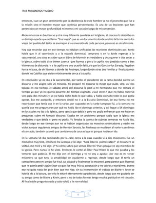 TRES MISIONEROS Y MEDIO


entonces, tuve un gran sentimiento por la obediencia de este hombre ya no el jovencito que fue a
la misión sino el hombre mayor que continúa perseverando. Es una de las lecciones que han
penetrado con mayor profundidad mi mente y mi corazón luego de mi conversión.

Ahora una cosa es bautizarse y otra muy diferente quedarse en la Iglesia, el proceso lo describo en
un trabajo aparte que se llama: “Los viajes” que es un documento donde analizo la forma como los
viajes del pueblo del Señor se asemejan a la conversión de cada persona, pero eso es otra historia.

Hay que recordar que en ese tiempo no estaban unificadas las reuniones dominicales por, tanto
había que ir al sacerdocio y a la escuela dominical, temprano y en la tarde regresar a la
sacramental, una cosa es saber que el Libro de Mormón es verdadero y otra querer ir dos veces a
la Iglesia, sobre todo si se tienen cuenta que íbamos a pie y la capilla nos quedaba como a tres
kilómetros de distancia. Ir a la capilla era una ocasión feliz, ya que los García y los Sarasty, llegaban
hasta mi casa, de ahí íbamos a donde las Restrepo, luego donde otras dos familias y finalizábamos
donde los Cubillos que vivían relativamente cerca a la capilla.

En conclusión yo no iba a la sacramental, por tanto el presidente de la rama decidió darme un
discurso y me asignó sólo 20 minutos. Yo preparé mi discurso lo mejor que pude, sólo, así nos
tocaba en ese tiempo, el sábado antes del discurso le pedí a mi hermanita que me tomara el
tiempo ya que yo no quería pasarme del tiempo asignado. ¿Qué creen? Que no había material
sino para dos minutos y yo ya había dicho todo lo que sabía, y había opinado todo lo que podía
opinar. Eso me acobardó, y entonces decidí no ir a la Escuela Dominical, de esa forma no me
recordaban que tenía que ir en la tarde, por supuesto en la tarde tampoco fui, a la semana no
quería que me preguntaran por qué no había ido el domingo anterior, y así llegue a 54 domingos
en los cuales no iba a la Iglesia, pero sentía que debía ir pero no podía enfrentar que me hicieran
preguntas sobre mi famoso discurso. Estaba en un problema porque sabía que la Iglesia era
verdadera y que debía ir, pero no podía. Yo llevaba la cuenta de cuántas semanas no había ido,
desde luego en ese tiempo aun no se habían organizado los maestros orientadores y nadie me
visitó aunque seguíamos amigos de Hernán Sarasty, las Restrepo se mudaron al norte y perdimos
el contacto, también ocurrió que cambiamos de casa así que ni porque hubieran ido.

En la semana 54 iba caminando por la calle cerca a la casa cuando vi a dos misioneros fue un
momento muy feliz, entonces me acerqué y les dije: “hola élderes ¿cómo están?” el misionero se
volteó, me miró y me dijo: ¿Y tú cómo sabes que somos élderes? Pues porque yo soy miembro de
la Iglesia. Pero nunca te he visto. Entonces le conté al élder Paul Hiken lo que me pasaba y los
temores que padecía, él me dijo ven el domingo y yo te voy a ayudar, por eso es mi tercer
misionero ya que tuvo la amabilidad de ayudarme a regresar, desde luego que él tenía un
compañero pero mi amigo fue Paul. Lo busqué y finalmente lo encontré, pero parece que él pensó
que le quería pedir algún favor ya que fue muy fría su aceptación y no volvió a escribirme, bueno
eso no quita nada del gran bien que me hizo, sin su intervención el trabajo de Blaine y Kevin se
habría ido a la basura, por ello le estaré eternamente agradecido, desde luego que me gustaría ser
su amigo como de Blaine y Kevin, pero si no de todas formas tengo mucha gratitud en mi corazón.
Al final nadie preguntó nada y todo volvió a la normalidad.



                                                   4
 