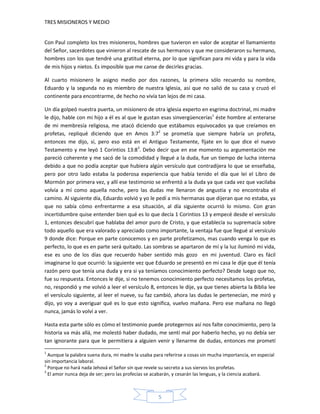 TRES MISIONEROS Y MEDIO


Con Paul completo los tres misioneros, hombres que tuvieron en valor de aceptar el llamamiento
del Señor, sacerdotes que vinieron al rescate de sus hermanos y que me consideraron su hermano,
hombres con los que tendré una gratitud eterna, por lo que significan para mi vida y para la vida
de mis hijos y nietos. Es imposible que me canse de decirles gracias.

Al cuarto misionero le asigno medio por dos razones, la primera sólo recuerdo su nombre,
Eduardo y la segunda no es miembro de nuestra Iglesia, así que no salió de su casa y cruzó el
continente para encontrarme, de hecho no vivía tan lejos de mi casa.

Un día golpeó nuestra puerta, un misionero de otra iglesia experto en esgrima doctrinal, mi madre
le dijo, hable con mi hijo a él es al que le gustan esas sinvergüencerías1 éste hombre al enterarse
de mi membresía religiosa, me atacó diciendo que estábamos equivocados ya que creíamos en
profetas, repliqué diciendo que en Amos 3:72 se prometía que siempre habría un profeta,
entonces me dijo, sí, pero eso está en el Antiguo Testamente, fíjate en lo que dice el nuevo
Testamento y me leyó 1 Corintios 13:83. Debo decir que en ese momento su argumentación me
pareció coherente y me sacó de la comodidad y llegué a la duda, fue un tiempo de lucha interna
debido a que no podía aceptar que hubiera algún versículo que contradijera lo que se enseñaba,
pero por otro lado estaba la poderosa experiencia que había tenido el día que leí el Libro de
Mormón por primera vez, y allí ese testimonio se enfrentó a la duda ya que cada vez que vacilaba
volvía a mí como aquella noche, pero las dudas me llenaron de angustia y no encontraba el
camino. Al siguiente día, Eduardo volvió y yo le pedí a mis hermanas que dijeran que no estaba, ya
que no sabía cómo enfrentarme a esa situación, al día siguiente ocurrió lo mismo. Con gran
incertidumbre quise entender bien qué es lo que decía 1 Corintios 13 y empecé desde el versículo
1, entonces descubrí que hablaba del amor puro de Cristo, y que establecía su supremacía sobre
todo aquello que era valorado y apreciado como importante, la ventaja fue que llegué al versículo
9 donde dice: Porque en parte conocemos y en parte profetizamos, mas cuando venga lo que es
perfecto, lo que es en parte será quitado. Las sombras se apartaron de mí y la luz iluminó mi vida,
ese es uno de los días que recuerdo haber sentido más gozo en mi juventud. Claro es fácil
imaginarse lo que ocurrió: la siguiente vez que Eduardo se presentó en mi casa le dije que él tenía
razón pero que tenía una duda y era si ya teníamos conocimiento perfecto? Desde luego que no,
fue su respuesta. Entonces le dije, si no tenemos conocimiento perfecto necesitamos los profetas,
no, respondió y me volvió a leer el versículo 8, entonces le dije, ya que tienes abierta la Biblia lee
el versículo siguiente, al leer el nueve, su faz cambió, ahora las dudas le pertenecían, me miró y
dijo, yo voy a averiguar qué es lo que esto significa, vuelvo mañana. Pero ese mañana no llegó
nunca, jamás lo volví a ver.

Hasta esta parte sólo es cómo el testimonio puede protegernos así nos falte conocimiento, pero la
historia va más allá, me molestó haber dudado, me sentí mal por haberlo hecho, yo no debía ser
tan ignorante para que le permitiera a alguien venir y llenarme de dudas, entonces me prometí
1
  Aunque la palabra suena dura, mi madre la usaba para referirse a cosas sin mucha importancia, en especial
sin importancia laboral.
2
  Porque no hará nada Jehová el Señor sin que revele su secreto a sus siervos los profetas.
3
  El amor nunca deja de ser; pero las profecías se acabarán, y cesarán las lenguas, y la ciencia acabará.



                                                     5
 