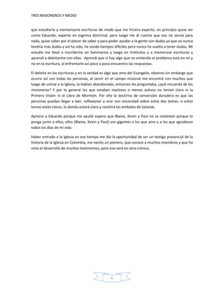 TRES MISIONEROS Y MEDIO


que estudiaría y memorizaría escrituras de modo que me hiciera experto, en principio quise ser
como Eduardo, experto en esgrima doctrinal, pero luego me di cuenta que eso no servía para
nada, quise saber por el placer de saber y para poder ayudar a la gente con dudas ya que yo nunca
tendría más dudas y así ha sido, he vivido tiempos difíciles pero nunca he vuelto a tener dudas. Mi
estudio me llevó a inscribirme en Seminarios y luego en Institutos y a memorizar escrituras y
aprendí a deleitarme con ellas. Aprendí que si hay algo que no entiendo el problema está en mí y
no en la escritura, al enfrentarlo así poco a poco encuentro las respuestas.

El deleite en las escrituras y en la verdad es algo que amo del Evangelio, observo sin embargo que
ocurre así con todas las personas, al servir en el campo misional me encontré con muchos que
luego de unirse a la Iglesia, la habían abandonado, entonces les preguntaba, ¿qué recuerda de los
misioneros? Y por lo general los que estaban inactivos o menos activos no tenían clara ni la
Primera Visión ni el Libro de Mormón. Por ello la doctrina de conversión duradera es que las
personas puedan llegar a leer, reflexionar y orar con sinceridad sobre estos dos temas, si estos
temas están claros, lo demás estará claro y resistirá los embates de Satanás.

Aprecio a Eduardo porque me ayudó espero que Blaine, Kevin y Paul no se molesten porque lo
ponga junto a ellos, ellos (Blaine, Kevin y Paul) son gigantes a los que amo y a los que agradezco
todos los días de mi vida.

Haber entrado a la Iglesia en ese tiempo me dio la oportunidad de ser un testigo presencial de la
historia de la Iglesia en Colombia, me siento un pionero, que conoce a muchos miembros y que ha
visto el desarrollo de muchos testimonios, pero eso será en otra crónica.




                                                6
 