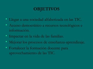 OBJETIVOS

• Llegar a una sociedad alfabetizada en las TIC.
• Acceso democrático a recursos tecnológicos e
  información.
• Impactar en la vida de las familias.
• Mejorar los procesos de enseñanza-aprendizaje.
• Fortalecer la formación docente para
  aprovechamiento de las TIC.
 