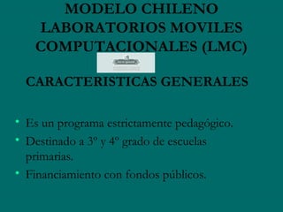 MODELO CHILENO
   LABORATORIOS MOVILES
   COMPUTACIONALES (LMC)

  CARACTERISTICAS GENERALES

• Es un programa estrictamente pedagógico.
• Destinado a 3º y 4º grado de escuelas
  primarias.
• Financiamiento con fondos públicos.
 