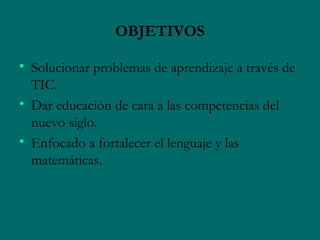 OBJETIVOS

• Solucionar problemas de aprendizaje a través de
  TIC.
• Dar educación de cara a las competencias del
  nuevo siglo.
• Enfocado a fortalecer el lenguaje y las
  matemáticas.
 
