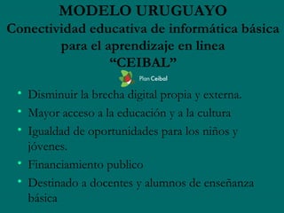 MODELO URUGUAYO
Conectividad educativa de informática básica
        para el aprendizaje en linea
                 “CEIBAL”

 • Disminuir la brecha digital propia y externa.
 • Mayor acceso a la educación y a la cultura
 • Igualdad de oportunidades para los niños y
   jóvenes.
 • Financiamiento publico
 • Destinado a docentes y alumnos de enseñanza
   básica
 