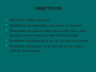 OBJETIVOS

• Mejorar la calidad educativa
• Igualdad de oportunidades para todos los alumnos
• Desarrollar una cultura colaborativa (niño-niño, niño-
  maestro, maestro-maestro, niño-familia-escuela)
• Posibilitar a los docentes el uso de los nuevos recursos.
• Involucrar a los padres en la tarea de un uso respon-
  sable de la tecnología.
 