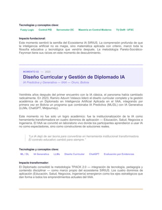 Tecnologías y conceptos clave:
Fuzzy Logic Control PID Servomotor DC Maestría en Control Moderno TU Delft · UFSC
Impacto fundacional:
Este momento sembró la semilla del Ecosistema IA SIRIUS. La comprensión profunda de que
la inteligencia artificial no es magia, sino matemática aplicada con criterio, marcó toda la
filosofía educativa y tecnológica que vendría después. La metodología Pareto-Socrático-
Feynman tiene sus raíces en este momento de descubrimiento.
MOMENTO 02 — 2023
Diseño Curricular y Gestión de Diplomado IA
IA Predictiva y Generativa — IIAA — Oruro, Bolivia
Veintitrés años después del primer encuentro con la IA clásica, el panorama había cambiado
radicalmente. En 2023, Ramiro Aduviri Velasco lideró el diseño curricular completo y la gestión
académica de un Diplomado en Inteligencia Artificial Aplicada en el IIAA, integrando por
primera vez en Bolivia un programa que combinaba IA Predictiva (ML/DL) con IA Generativa
(LLMs, ChatGPT, Midjourney).
Este momento no fue solo un logro académico: fue la institucionalización de la IA como
herramienta transformadora en cuatro dominios de aplicación — Educación, Salud, Negocios e
Ingeniería. El IIAA se convirtió en laboratorio vivo donde los participantes aprendieron a usar IA
no como espectadores, sino como constructores de soluciones reales.
“La IA dejó de ser teoría para convertirse en herramienta institucional transformadora.
El contrato educativo cambió para siempre.”
Tecnologías y conceptos clave:
ML / DL IA Generativa LLMs Diseño Curricular ChatGPT Evaluación por Evidencias
Impacto transformador:
El Diplomado consolidó la metodología TPACK 2.0 — integración de tecnología, pedagogía y
contenido disciplinar — como marco propio del ecosistema SIRIUS. Los cuatro dominios de
aplicación (Educación, Salud, Negocios, Ingeniería) emergieron como los ejes estratégicos que
dan forma a todos los emprendimientos actuales del IIAA.
 