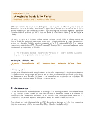 MOMENTO 03 — 2026
IA Agéntica hacia la IA Física
Ecosistema Claude — 2026 → Futuro — Oruro, Bolivia
El tercer momento no es un punto de llegada — es un punto de inflexión que aún está en
desarrollo. En 2026, Ramiro Aduviri Velasco opera en la frontera más avanzada de la IA: el
diseño y despliegue de agentes autónomos, flujos multiagente, Gemelos Digitales y conexión
con herramientas externas vía MCP, todo ello sobre el Ecosistema Claude (Chat + Cowork +
Code).
La visión es clara: la IA Agéntica — que piensa, planifica y actúa — es el puente hacia la IA
Física, donde los sistemas inteligentes interactúan con el mundo real a través de sensores,
actuadores, Gemelos Digitales y redes de comunicación. El Ecosistema IA SIRIUS — con sus
cuatro emprendimientos (IIAA, MentorIA, AgencIA, IngenierIA) — converge hacia una meta
fundacional: la Universidad IA SIRIUS.
“Ya no programo agentes — los orquesto. Ya no uso IA — co-creo con ella. El próximo
paso es la IA que actúa en el mundo físico.”
Tecnologías y conceptos clave:
IA Agéntica Gemelos Digitales MCP Ecosistema Claude Multiagente IA Física Claude
Code
Visión prospectiva:
El Momento 03 apunta hacia la Universidad IA SIRIUS: una institución nativamente agéntica
donde los tutores son agentes autónomos, los procesos administrativos son flujos multiagente,
los laboratorios son Gemelos Digitales y los egresados son arquitectos de soluciones IA
aplicadas a los desafíos reales de Bolivia y América Latina.
El hilo conductor
Lo que une estos tres momentos no es la tecnología — la tecnología cambió radicalmente entre
2000 y 2026. Lo que los une es una filosofía constante: la convicción de que la IA debe ser un
multiplicador de capacidades humanas, no un sustituto; que debe aprenderse haciendo, no
observando; y que debe aplicarse a problemas reales, no a ejercicios de laboratorio.
Fuzzy Logic en 2000, Diplomado IA en 2023, Ecosistema Agéntico en 2026: tres momentos
distintos, una misma misión. Aprender Más, Mejor, Rápido y hasta Divertido.
 
