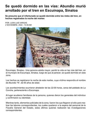 Se quedó dormido en las vías: Abundio murió
arrollado por el tren en Escuinapa, Sinaloa
Se presume que el infortunado se quedó dormido entre los rieles del tren, en
hechos registrados la noche del martes
POR: JUAN LUIS VARGAS
2 NOVIEMBRE, 2022 - 10:39 AM
Escuinapa, Sinaloa.- Una persona adulta mayor, perdió la vida en las vías del tren, en
el municipio de Escuinapa, Sinaloa, luego de que al parecer, se quedó dormido en esta
zona.
Los hechos se registraron la noche de este martes, cuya víctima respondía al nombre
de Abundio “N”, de 65 años de edad.
Los acontecimientos ocurrieron alrededor de las 22:00 horas, cerca del poblado de La
Concha, perteneciente a Escuinapa.
Al lugar acudieron familiares de la persona, quienes dieron los generales del individuo
y confirmaron su identidad.
Mientras tanto, elementos policiales de la zona, fueron los que llegaron al sitio para rea-
lizar las labores correspondientes, los cuales quedaron a la espera del personal de la
Fiscalía General del Estado, estos últimos quienes realizarán las investigaciones
correspondientes.
 