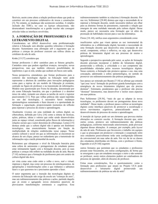 Nuevas Ideas en Informática Educativa TISE 2013
178
flexíveis, assim como altera a relação professor-aluno que pode se
constituir em um processo colaborativo de trocas e construções
[3]. No entanto, as mudanças não acontecem sozinhas. A simples
inclusão das TDICs, no caso os laptops educacionais, não
desencadeará transformações se a gestão escolar não conseguir
articular todas as interfaces envolvidas.
3. A FORMAÇÃO DE PROFESSORES E O
LETRAMENTO DIGITAL
Consideramos ser difícil desenvolver uma problematização
relativa à Educação sem abordar questões referentes à formação
docente. Sustentamos essa afirmação sob o argumento que as
práticas e crenças do professor exercem um reflexo direto no
cotidiano da sala de aula.
Krahe [13:27] considera que
formar professores é abrir caminhos para as futuras gerações.
Caminhos estes que podem significar avanços, inovações, novas
perspectivas, mas que também oferecem possibilidades de
repetirmos o que aí está, sendas que acabam em becos sem saída.
Nessa perspectiva, entendemos que formar professores para o
contexto das tecnologias digitais na Educação tanto pode
representar a abertura de caminhos para inovações pedagógicas
como para a reprise de um modelo de Educação já existente,
centrado na figura do professor e na transmissão de informações.
Modelo esse questionado por Freire há décadas, denominado por
ele como Educação bancária, em que o professor é o detentor
único do saber, restando aos alunos as tarefas de ouvir e registrar
passivamente [11]. Para que velhas práticas não sejam repetidas
no uso das tecnologias, é necessário haver mudanças
epistemológicas sustentando o fazer docente e a oportunidade de
formação e capacitação, proporcionando momentos de reflexão
para repensar o processo de ensino e aprendizagem.
Atualmente vivemos em uma realidade de cultura digital, ou
cibercultura, definida por Lévy [16] como a síntese de técnicas,
ações, práticas, ideias e valores que estão sendo desenvolvidos
junto ao espaço virtual, constituído pelos fluxos de informações e
relações sociais que o autor denomina de ciberespaço. Lemos [15]
destaca ainda que a cultura digital não é apenas um fenômeno
tecnológico, mas essencialmente humano em função da
multiplicidade de relações estabelecidas nesse espaço. Nesse
cenário cultural e social em que as informações se encontram ao
alcance de um clique, parece ser redundante que a transmissão de
informações seja a tarefa primordial da escola.
Reiteramos que ultrapassar o nível da Educação bancária para
uma esfera de autonomia e protagonismo do estudante parece
estar intimamente ligado com a formação docente, pois as suas
práticas e crenças irão refletir na realidade da sala de aula. Buzato
[7:10] esclarece que a formação de professores para um cenário de
cultura digital não deve
ser vista como uma cisão entre o velho e novo, real e virtual,
impresso e digital, mas como um processo de entrelaçamentos, de
apropriações e transformações entre o que tínhamos e sabíamos
fazer e o que queremos ter e precisamos aprender a fazer.
O autor argumenta que a inserção das tecnologias digitais no
contexto da Educação não exige da escola um “começar do zero”,
mas um redimensionamento das práticas e ações, partindo daquilo
que já existe e agregando novos elementos passíveis de
provocarem transformações estruturais e cognitivas. Esse
redimensionamento também se relaciona à formação docente. Por
sua vez, Schlemmer [28:40] destaca que urge a necessidade de se
repensar a formação docente, sendo necessário dedicar um olhar
para as distintas formas de pensamento, expressão e relação que
emergem de uma realidade marcada pela cultura digital. Desse
modo, parece ser necessária uma formação que vá além da
promoção de habilidades iniciais para o uso da informática.
Flores [10:.44], ratifica esses argumentos considerando como
insuficientes ações que visem apenas ao uso instrumental da
informática ou a alfabetização digital, havendo a necessidade de
uma formação docente que desenvolva uma concepção de uso
social, competente, crítica e reflexiva, ou seja, que desenvolva
práticas de letramento digital em seu processo de ensino e
aprendizagem.
Segundo a perspectiva apontada pelo autor, as ações de formação
docente precisam incorporar o âmbito do letramento digital,
promovendo a reflexão, a criticidade e o uso competente das
possibilidades ofertadas pelos recursos tecnológicos digitais.
Nesse contexto, a formação não promove apenas o uso, mas uma
concepção, adentrando a esfera epistemológica, no sentido de
promover um redimensionamento das práticas pedagógicas.
Isso parece ser reiterado por Buzato [7:10] ao afirmar que entende
“que essa ‘nova’ formação do professor guarda homologias com a
emergência de novos letramentos (digitais) que ele precisa
dominar”. Entretanto, ponderamos que o professor não precisa
“dominar” letramentos, mas desenvolver e incluir esses aspectos
em suas práticas.
Para Schlemmer [28:36], “mais do que se adaptar às novas
tecnologias, os professores devem ser protagonistas dessa nova
realidade”. Desse modo, o professor passa a utilizar as tecnologias
digitais como interfaces passíveis de promover a socialização e
novos movimentos cognitivos, potencializando assim, o
desenvolvimento do processo de ensino e aprendizagem.
A inserção de laptops pode ser um elemento que provoca muitas
alterações no contexto escolar. A formação docente que, entre
outras coisas, promove um redimensionamento das práticas
pedagógicas, conforme mencionado anteriormente, pode provocar
algumas dessas alterações. A começar, por exemplo, pelo layout
da sala de aula. Professores que favorecem o trabalho em equipes
e que se preocupam em promover a interação e cooperação entre
seus estudantes possivelmente terão uma configuração diferente
da convencional em suas salas de aula. Em vez de ter as classes
dos estudantes distribuídas em fileiras, com o professor à frente,
Fagundes et al [9:144] sugerem
outros formatos que permitam que os estudantes e professores
possam estar fisicamente, em outras configurações, de forma que
se enxerguem e que um estudante enxergue o outro e não somente
ao professor, assim outros elementos podem ser catalisadores do
processo de aprender, além do discurso do professor.
Feitas essas considerações, fica o questionamento: como a
formação para professores que atuam no Projeto UCA pode
desenvolver o letramento digital promovendo um
redimensionamento de práticas na sala de aula?
 