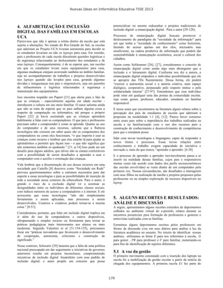 Nuevas Ideas en Informática Educativa TISE 2013
179
4. ALFABETIZAÇÃO E INCLUSÃO
DIGITAL DAS FAMÍLIAS EM ESCOLAS
UCA
Parece-nos que não é apenas a rotina dentro da escola que está
sujeita a alterações. No estado do Rio Grande do Sul, as escolas
que aderiram ao Projeto UCA tiveram autonomia para decidir se
os estudantes levariam ou não os laptops para casa. Em reunião,
pais e professores de cada escola discutiram questões logísticas e
de segurança relacionadas ao deslocamento dos estudantes e de
seus laptops. Consequentemente, é de se esperar que, nas escolas
em que os estudantes levam esses equipamentos para casa,
algumas mudanças estejam ocorrendo também no âmbito familiar,
seja no acompanhamento de trabalhos e projetos desenvolvidos
nos laptops quando são levados para casa, gerando algumas
dúvidas e inseguranças nos pais e responsáveis, seja em questões
de infraestrutura e logística relacionadas à segurança e
manutenção dos equipamentos.
Isso encontra respaldo em Papert [21] que alerta para o fato de
que as crianças - especialmente aquelas em idade escolar -
introduzem a cultura em seu meio familiar. O autor salienta ainda
que não se trata de esperar que os pais saibam alguma coisa a
respeito de computação ou informática, até porque o próprio
Papert [22] já havia assinalado que as crianças aprendem
habilmente a lidar com os computadores. O que pais e professores
precisam saber e compreender é como se aprende. Quanto ao uso
do computador e de seus recursos, salienta que a fluência
tecnológica não consiste em saber quais são os componentes dos
computadores ou como eles funcionam, “o que importa é usar as
crianças como recurso e lembrar que elas estarão lá para ajudar se
aprendermos a permitir que façam isso - o que não significa que
não estaremos também os ajudando.” [21: p.14] Isso pode ser um
desafio para alguns adultos, que talvez não se sintam confortáveis
com a possibilidade de serem desafiados a aprender a usar o
computador com o auxílio e orientação das crianças.
Vale lembrar que a disseminação do uso desses recursos em uma
sociedade que Castells [8] descreve como “Sociedade em Rede”
provoca questionamentos sobre a estrutura necessária para dar
suporte a essas tecnologias e para as possibilidades de inserção de
toda a sociedade nesse contexto da cibercultura. Para o autor, é
grande o risco de a exclusão digital vir a acentuar as
desigualdades entre os indivíduos de diferentes classes sociais,
com índices menores de acesso a computadores e à internet. E ele
acrescenta que essas tecnologias “não são simplesmente
ferramentas a serem aplicadas, mas processos a serem
desenvolvidos. Usuários e criadores podem tornar-se a mesma
coisa.” [8:51].
Consideramos, portanto, que falar em inclusão digital implica em
ir além do uso de computadores e outros dispositivos,
ultrapassando o simples recurso ou ferramenta para tornar as
práticas pedagógicas mais interessantes aos alunos ou mais
modernas. Segundo Valentini et al [31:154-155], precisamos
focar em “práticas inovadoras que favorecem o desenvolvimento
de cooperação, autonomia, criticismo e construção de
significado.”
Nesse contexto, Schwartz [29] lamenta que a falta de uma política
nacional preocupada em dar seguimento a iniciativas de governos
anteriores resulta em projetos inconclusos, comprometendo
iniciativas de inclusão digital. Insatisfeito com esse padrão de
inclusão digital, o autor propõe um conceito que possa
potencializar ou mesmo redesenhar o projetos tradicionais de
inclusão digital: a emancipação digital. Para o autor [29:128),
Processos de emancipação digital buscam promover o
deslocamento do paradigma da “sociedade da informação” para
um que tenha a “sociedade do conhecimento” como horizonte,
fazendo do acesso apenas um dos elos, necessário mas
insuficiente, na cadeia produtiva de informação que poderá dar
sustentabilidade à emancipação econômica, social e cultural dos
cidadãos.
Assim como Schlemmer [26], [27], consideramos o conceito de
emancipação digital como sendo algo mais abrangente que a
inclusão e o letramento digital. Conforme nos diz a autora, a
emancipação digital empodera o indivíduo possibilitando que ele
se aproprie das TDs fluentemente. Dessa forma, ele poderá
“exercer a autonomia social e a autoria criativa, num espaço
dialógico, cooperativo, perpassado pelo respeito mútuo e pela
solidariedade interna” [27:97]. Entendemos que esse indivíduo
pode estar em qualquer uma das pontas da comunidade escolar,
seja como gestor, professor, educador, estudante ou familiar
responsável.
É nessa seara que encontramos na literatura alguns relatos sobre a
percepção dos pais de estudantes de escolas que aderiram a
propostas na modalidade 1:1 [4], [12]. Parece haver consenso
entre esses pais sobre a importância dos trabalhos realizados na
escola e na familiarização com o uso dos recursos para a
construção de conhecimento e desenvolvimento de competências
para que o estudante possa
lidar com novas tecnologias e linguagens, capaz de responder a
novos ritmos e processos. Essas novas relações entre
conhecimento e trabalho exigem capacidade de iniciativa e
inovação e, mais do que nunca, “aprender a aprender. [6:28]
E o processo de aprender a aprender inevitavelmente passa a se
inserir na realidade dessas famílias, cujos pais e responsáveis
muitas vezes (de acordo com dados dos perfis socioeconômicos
das escolas envolvidas) se veem diante de um computador pela
primeira vez. Nessas circunstâncias, são desafiados a interagirem
com seus filhos na realização de tarefas e projetos propostos pelas
professoras ou na simples exploração de recursos disponíveis no
laptop.
5. ALGUNS RECORTES E RESULTADOS:
ANÁLISE E DISCUSSÃO
A seguir, apresentamos alguns recortes extraídos de depoimentos
colhidos no ambiente virtual do e-proinfo, relatos durante os
encontros presenciais para formação de professores e gestores e
entrevistas realizadas com as famílias.
Extraímos alguns depoimentos escritos pelos professores em
fóruns de discussão e/ou em seus diários para análise à luz da
literatura acadêmica no assunto. No intuito de identificar nossas
análises, utilizamos as letras E para nos referirmos à escola, G
para gestor , PR para professor e F para familiar, numerando-os
para fins de identificação de sujeitos diferentes.
5.1 A voz da gestão
O primeiro movimento constatado com a inserção dos laptops na
escola foi a mobilização da gestão escolar a partir da notícia da
chegada dos equipamentos. A primeira escola E1 fez parte do
 