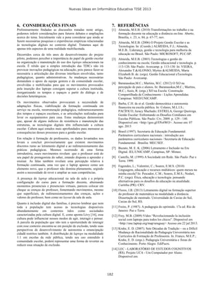 Nuevas Ideas en Informática Educativa TISE 2013
182
6. CONSIDERAÇÕES FINAIS
Preliminarmente findadas as discussões tratadas neste artigo,
podemos inferir considerações para futuros debates e ampliações
acerca do tema. Inicialmente vale a pena considerar que ainda se
fazem necessárias pesquisas e experiências empíricas relacionadas
às tecnologias digitais no contexto digital. Tratamos aqui de
apenas três aspectos de uma realidade multifacetada.
Decorridos cerca de três anos de desenvolvimento do projeto
piloto, podemos perceber a importância do papel da gestão escolar
na organização e manutenção do uso dos laptops educacionais na
escola. É nítido que a simples introdução das TDICs não irá
provocar inovações pedagógicas na educação, pois parece fazer-se
necessária a articulação das diversas interfaces envolvidas, tanto
pedagógicas, quanto administrativas. As mudanças necessárias
demandam o apoio da equipe gestora e da comunidade escolar,
envolvidas e mobilizadas para que os movimentos provocados
pela inserção dos laptops consigam superar a cultura instituída,
reorganizando os tempos e espaços a partir do diálogo e de
decisões heterárquicas.
Os movimentos observados provocaram a necessidade de
adaptações físicas, viabilização da formação continuada em
serviço na escola, reestruturação pedagógica, redimensionamento
dos tempos e espaços escolares, e as articulações realizadas para
levar os equipamentos para casa. Estas mudanças demonstram
que, apesar de alguns indícios de resistência e manutenção das
estruturas, as tecnologias digitais têm influenciado a cultura
escolar. Cabem aqui estudos mais aprofundados para mensurar as
consequências desses processos para a gestão escolar.
Em relação à formação de professores, os dados levantados nos
levam a concluir provisoriamente que existem movimentos
discretos rumo ao letramento digital e ao redimensionamento das
práticas pedagógicas. Mesmos ocorrendo de uma forma
introdutória, esses movimentos revelam que o professor está do
seu papel de protagonista do saber, estando disposta a aprender e
ensinar. As falas também revelam uma percepção relativa à
formação continuada, uma vez que o laptop aparece como um
elemento novo, que o professor não domina plenamente, urgindo
assim a necessidade de rever e ampliar as suas competências.
A presença do laptop educacional na sala de aula e a própria
configuração do curso para a formação docente, alternando
momentos presenciais e presenciais virtuais, pareceu colocar em
cheque as crenças do professor, fomentando movimentos, mesmo
que superficiais, de redimensionamentos das crenças, ações e
valores do professor, bem como no layout da sala de aula.
Quanto à inclusão digital das famílias, é preciso lembrar que nem
toda a população tem acesso às tecnologias disponíveis
abundantemente em contextos tidos como sociedades
caracterizadas pela cultura digital. E, como aponta Lévy [16], essa
cultura pode influenciar nossos modos de agir, interagir e pensar.
A parcela da população que não tem a oportunidade de interagir
com esse contexto encontra-se em posição de exclusão, tendo suas
perspectivas de desenvolvimento de autonomia e emancipação
cidadã restritos também. A distribuição de laptops na modalidade
1:1 em escolas da rede pública, tendo seu uso estendido à
comunidade escolar, poderá representar uma forma de reverter ou
reduzir essa situação de exclusão.
7. REFERÊNCIAS
[1] Almeida, M.E.B. (2010) Transformações no trabalho e na
formação docente na educação a distância on-line. Aberto,
Brasília, v. 23, n. 84, p. 67-77, nov.
[2] Almeida, M.E.B. (2006) O Projeto Gestão Escolar e as
Tecnologias. In: (Coords.) ALMEIDA, F.J.; Almeida,
M.E.B.. Liderança, gestão e tecnologia para melhoria da
educação no Brasil. São Paulo: MICROSOFT; PUC-SP.
[3] Almeida, M.E.B. (2003) Tecnologias e gestão do
conhecimento na escola. Gestão educacional e tecnologia. p.
113-120. São Paulo: Avercamp. p. 113-130 In: VIEIRA,
Alexandre T.&ALONSO, Myrtes &ALMEIDA, Maria
Elizabeth B. de. (orgs). Gestão Educacional eTecnologia.
São Paulo: Avercamp.
[4] Baranauskas,M.C.; Martins, M.C. (2012) O XO na
percepção de país e alunos. In: Baranauskas,M.C.; Martins,
M.C.; Assis, R. (orgs.) XO na Escola: Construção
Compartilhada de Conhecimento - Lições Aprendidas.
Campinas: NIED/UNICAMP.
[5] Barba, C.H. de et al. Gestão democrática e autonomia
financeira na escola pública. In: Colares, M.L.I.S.;
PACÍFICO, Juracy Machado; ESTRELA, George Queiroga.
Gestão Escolar: Enfrentando os Desafios Cotidianos em
Escolas Públicas. São Paulo: Crv, 2009. p. 129 - 140.
Disponível em: <http://goo.gl/FPe4WO>. Acesso em: 07
ago. 2013
[6] Brasil (1997). Secretaria de Educação Fundamental.
Parâmetros curriculares nacionais : introdução aos
parâmetros curriculares nacionais / Secretaria de Educação
Fundamental. Brasília: MEC/SEF.
[7] Buzato, M. E. K. (2006) Letramento e Inclusão na Era
Digital. IEL/UNICAMP, Campinas, SP: Mimeo.
[8] Castells, M. (1999) A Sociedade em Rede. São Paulo: Paz e
Terra. 1999.
[9] Fagundes, L.; Valentini, C.; Soares, E.M.S. (2010)
Linguagem, educação e recursos midiáticos: quem mexeu na
minha escola? In: Pescador, C.M.; Soares, E.M.S.; Nodari,
P.C. (orgs). Ética, educação e tecnologia: pensando
alternativas para os desafíos da educação na atualidade.
Curitiba (PR): CRV.
[10] Flores, J.B. (2013) Letramento digital na formação superior
do professor de matemática na modalidade a distância.
Dissertação de mestrado. Universidade de Caxias do Sul,
Caxias do Sul, RS.
[11] Freire, P. (1987). A pedagogia do oprimido. 17a ed. Rio de
Janeiro: Paz e Terra.
[12] Frey, M.B. (2009) Vídeo “Revolucionando la inclusión
social com laptops para todos los chicos”. Disponível em
<http://one.laptop.org/map/uruguay> Acesso em 22 jul 2013.
[13] Krahe, E. D. (2007). Sete Décadas de Tradição – ou a Difícil
Mudança de Racionalidade da Pedagogia Universitária nos
Currículos de Formação de Professores. In. Franco, M.E.P.;
Krahe, E. D. (orgs.). Pedagogia Universitária e Áreas do
Conhecimento. Porto Alegre: EdiPucrs.
[14] LEC - LABORATÓRIO DE ESTUDOS COGNITIVOS
(RS). Projeto UCA - Um Computador por Aluno.
Disponível em:
 