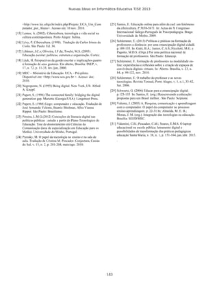 Nuevas Ideas en Informática Educativa TISE 2013
183
<http://www.lec.ufrgs.br/index.php/Projeto_UCA_Um_Com
putador_por_Aluno>. Acesso em: 10 nov. 2010.
[15] Lemos, A. (2002). Cibercultura, tecnologia e vida social na
cultura contemporânea. Porto Alegre: Sulina.
[16] Lévy, P. Cibercultura. (1999). Tradução de Carlos Irineu da
Costa. São Paulo: Ed. 34.
[17] Libâneo, J.C.s; Oliveira, J.F.de; Toschi, M.S. (2003)
Educação escolar: políticas, estrutura e organização. Cortez.
[18] Lück, H. Perspectivas da gestão escolar e implicações quanto
à formação de seus gestores. Em aberto, Brasília: INEP, v.
17, n. 72, p. 11-33, fev./jun, 2000.
[19] MEC – Ministério da Educação. UCA – Pré-piloto.
Disponível em: <http://www.uca.gov.br >. Acesso: dez.
2010.
[20] Negroponte, N. (1995) Being digital. New York, US: Alfred
A. Knopf.
[21] Papert, S. (1996) The connected family: bridging the digital
generation gap. Marietta (Georgia/USA): Longstreet Press.
[22] Papert, S. (1988) Logo: computador e educação. Tradução de
José Armando Valente, Beatriz Bitelman, Afira Vianna
Ripper. São Paulo: Brasiliense.
[23] Pereira, L.M.G.(2012) Conceções de literacia digital nas
políticas públicas : estudo a partir do Plano Tecnologico de
Educação. Tese de doutoramento em Ciências da
Comunicação (área de especialização em Educação para os
Media). Universidade do Minho, Portugal.
[24] Prensky, M. O papel da tecnologia no ensino e na sala de
aula. Tradução de Cristina M. Pescador. Conjectura, Caxias
do Sul, v. 15, n. 2, p. 201-204, maio/ago. 2010.
[25] Santos, E. Educação online para além da ead: um fenômeno
da cibercultura. P.5658-5671. In: Actas do X Congresso
Internacional Galego-Português de Psicopedagogia. Braga:
Universidade do Minho, 2009.
[26] Schlemmer, E. (2013) Políticas e práticas na formação de
professores a distância: por uma emancipação digital cidadã.
p.109-135. In: Gatti, B.A.; Junior, C.A.S.;Nicoletti, M.G. e
Pagotto, M.D.S. (Orgs.) Por uma política nacional de
formação de professores. São Paulo: Edunesp.
[27] Schlemmer, E. Formação de professores na modalidade on-
line: experiências e reflexões sobre a criação de espaços de
convivência digitais virtuais. In: Aberto. Brasília, v. 23, n.
84, p. 99-122, nov. 2010.
[28] Schlemmer, E. O trabalho do professor e as novas
tecnologias. Revista Textual, Porto Alegre, v. 1, n.1, 33-42,
Set. 2006.
[29] Schwartz, G. (2006) Educar para a emancipação digital.
p.125-135 In: Santos, E. (org.) Reescrevendo a educação:
propostas para um Brasil melhor.. São Paulo: Scipione.
[30] Valente, J. (2005) A. Pesquisa, comunicação e aprendizagem
com o computador. O papel do computador no processo
ensino-aprendizagem. p. 22-31 In: Almeida, M. E. B.;
Moran, J. M. (org.). Integração das tecnologias na educação.
Brasília: SEED/MEC.
[31] Valentini, C.B.; Pescador, C.M.; Soares, E.M.S. O laptop
educacional na escola pública: letramento digital e
possibilidades de transformação das práticas pedagógicas
educação Santa Maria, v. 38, n. 1, p. 151-164, jan./abr. 2013.
.
 