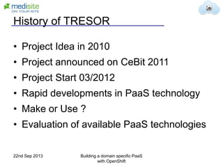 History of TRESOR
• Project Idea in 2010
• Project announced on CeBit 2011
• Project Start 03/2012
• Rapid developments in PaaS technology
• Make or Use ?
• Evaluation of available PaaS technologies
22nd Sep 2013 Building a domain specific PaaS
with OpenShift
 