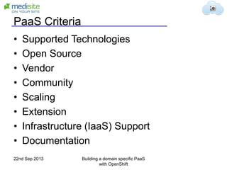 PaaS Criteria
• Supported Technologies
• Open Source
• Vendor
• Community
• Scaling
• Extension
• Infrastructure (IaaS) Support
• Documentation
22nd Sep 2013 Building a domain specific PaaS
with OpenShift
 