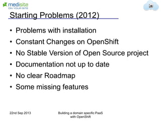 Starting Problems (2012)
• Problems with installation
• Constant Changes on OpenShift
• No Stable Version of Open Source project
• Documentation not up to date
• No clear Roadmap
• Some missing features
22nd Sep 2013 Building a domain specific PaaS
with OpenShift
 
