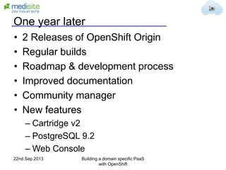 One year later
• 2 Releases of OpenShift Origin
• Regular builds
• Roadmap & development process
• Improved documentation
• Community manager
• New features
– Cartridge v2
– PostgreSQL 9.2
– Web Console
22nd Sep 2013 Building a domain specific PaaS
with OpenShift
 