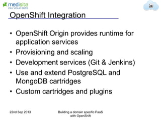 OpenShift Integration
• OpenShift Origin provides runtime for
application services
• Provisioning and scaling
• Development services (Git & Jenkins)
• Use and extend PostgreSQL and
MongoDB cartridges
• Custom cartridges and plugins
22nd Sep 2013 Building a domain specific PaaS
with OpenShift
 