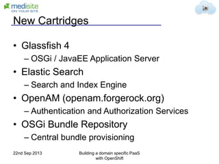 New Cartridges
• Glassfish 4
– OSGi / JavaEE Application Server
• Elastic Search
– Search and Index Engine
• OpenAM (openam.forgerock.org)
– Authentication and Authorization Services
• OSGi Bundle Repository
– Central bundle provisioning
22nd Sep 2013 Building a domain specific PaaS
with OpenShift
 