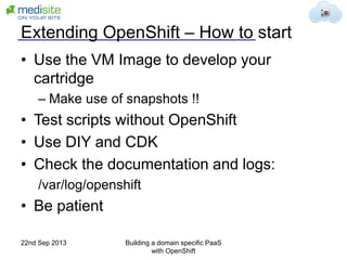 Extending OpenShift – How to start
• Use the VM Image to develop your
cartridge
– Make use of snapshots !!
• Test scripts without OpenShift
• Use DIY and CDK
• Check the documentation and logs:
/var/log/openshift
• Be patient
22nd Sep 2013 Building a domain specific PaaS
with OpenShift
 