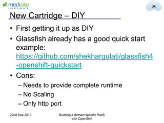 New Cartridge – DIY
• First getting it up as DIY
• Glassfish already has a good quick start
example:
https://github.com/shekhargulati/glassfish4
-openshift-quickstart
• Cons:
– Needs to provide complete runtime
– No Scaling
– Only http port
22nd Sep 2013 Building a domain specific PaaS
with OpenShift
 