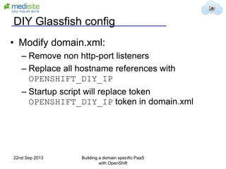 DIY Glassfish config
• Modify domain.xml:
– Remove non http-port listeners
– Replace all hostname references with
OPENSHIFT_DIY_IP
– Startup script will replace token
OPENSHIFT_DIY_IP token in domain.xml
22nd Sep 2013 Building a domain specific PaaS
with OpenShift
 