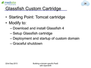 Glassfish Custom Cartridge
• Starting Point: Tomcat cartridge
• Modify to:
– Download and install Glassfish 4
– Setup Glassfish cartridge
– Deployment and startup of custom domain
– Graceful shutdown
22nd Sep 2013 Building a domain specific PaaS
with OpenShift
 