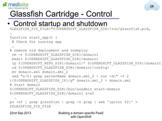 Glassfish Cartridge - Control
GLASSFISH_PID_FILE="${OPENSHIFT_GLASSFISH_DIR}/run/glassfish.pid„
…
function start_app() {
# Check for running app
…
# remove old deployment and redeploy
rm -r ${OPENSHIFT_GLASSFISH_DIR}/domain1
mkdir ${OPENSHIFT_GLASSFISH_DIR}/domain1
cp ${OPENSHIFT_REPO_DIR}/domain1/* ${OPENSHIFT_GLASSFISH_DIR}/domain1
cd ${OPENSHIFT_GLASSFISH_DIR}/domain1/config/
mv domain.xml domain.xml_2
sed "s/$( grep serverName domain.xml_2 | cut -d" -f 2
)/${OPENSHIFT_GLASSFISH_IP}/g" domain.xml_2 > domain.xml
# Start domain
${OPENSHIFT_GLASSFISH_DIR}/bin/asadmin start-domain
${OPENSHIFT_GLASSFISH_DIR}/domain1 &>&2
…
ps -ef | grep glassfish | grep -v grep | awk '{print $2}' >
$GLASSFISH_PID_FILE
• Control startup and shutdown
22nd Sep 2013 Building a domain specific PaaS
with OpenShift
 