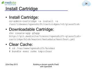 Install Cartridge
• Install Cartridge:
oo-admin-cartridge -a install -s
/usr/libexec/openshift/cartridges/v2/glassfish
• Downloadable Cartridge:
rhc create-app gfapp
http://git.medisite/tresor/openshift-glassfish-
cartridge/blob/master/metadata/manifest.yml
• Clear Cache:
# cd /var/www/openshift/broker
# bundle exec rake tmp:clear
22nd Sep 2013 Building a domain specific PaaS
with OpenShift
 
