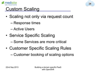 Custom Scaling
• Scaling not only via request count
– Response times
– Active Users
• Service Specific Scaling
– Some Services are more critical
• Customer Specific Scaling Rules
– Customer booking of scaling options
22nd Sep 2013 Building a domain specific PaaS
with OpenShift
 