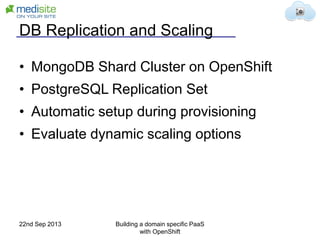DB Replication and Scaling
• MongoDB Shard Cluster on OpenShift
• PostgreSQL Replication Set
• Automatic setup during provisioning
• Evaluate dynamic scaling options
22nd Sep 2013 Building a domain specific PaaS
with OpenShift
 