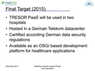 Final Target (2015)
• TRESOR PaaS will be used in two
hospitals
• Hosted in a German Telekom datacenter
• Certified according German data security
regulations
• Available as an OSGi based development
platform for healthcare applications
22nd Sep 2013 Building a domain specific PaaS
with OpenShift
 
