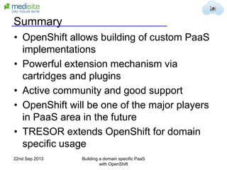 Summary
• OpenShift allows building of custom PaaS
implementations
• Powerful extension mechanism via
cartridges and plugins
• Active community and good support
• OpenShift will be one of the major players
in PaaS area in the future
• TRESOR extends OpenShift for domain
specific usage
22nd Sep 2013 Building a domain specific PaaS
with OpenShift
 