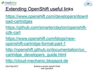 Extending OpenShift useful links
https://www.openshift.com/developers/downl
oad-cartridges
https://github.com/smarterclayton/openshift-
cdk-cart
https://www.openshift.com/blogs/new-
openshift-cartridge-format-part-1
http://openshift.github.io/documentation/oo_
cartridge_developers_guide.html
http://cloud-mechanic.blogspot.de
22nd Sep 2013 Building a domain specific PaaS
with OpenShift
 