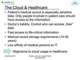 The Cloud & Healthcare
• Patient‘s medical record is especially sensitive
data. Only people involved in patient care should
have access to the information.
• Doctor‘s liability: Control who can access „their“
data
• Fast access to life-critical information
• Medical record storage requirements (10-30
years)
• Low affinity of medical persons to IT
Objections to cloud usage in healthcare
22nd Sep 2013 Building a domain specific PaaS
with OpenShift
 
