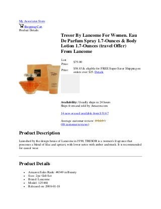 My Associates Store
Shopping Cart
Product Details
Tresor By Lancome For Women. Eau
De Parfum Spray 1.7-Ounces & Body
Lotion 1.7-Ounces (travel Offer)
From Lancome
List
Price:
$75.00
Price:
$58.83 & eligible for FREE Super Saver Shipping on
orders over $25. Details
Availability: Usually ships in 24 hours
Ships from and sold by Amazon.com
14 new or used available from $51.67
Average customer review:
(88 customer reviews)
Product Description
Launched by the design house of Lancome in 1990, TRESOR is a women's fragrance that
possesses a blend of lilac and apricot, with lower notes with amber and musk. It is recommended
for casual wear.
Product Details
 Amazon Sales Rank: #6349 in Beauty
 Size: 2 pc Gift Set
 Brand: Lancome
 Model: 125468
 Released on: 2008-01-18
 