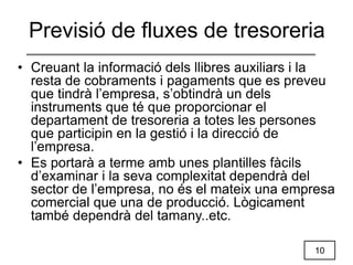 10
• Creuant la informació dels llibres auxiliars i la
resta de cobraments i pagaments que es preveu
que tindrà l’empresa, s’obtindrà un dels
instruments que té que proporcionar el
departament de tresoreria a totes les persones
que participin en la gestió i la direcció de
l’empresa.
• Es portarà a terme amb unes plantilles fàcils
d’examinar i la seva complexitat dependrà del
sector de l’empresa, no és el mateix una empresa
comercial que una de producció. Lògicament
també dependrà del tamany..etc.
Previsió de fluxes de tresoreria
 