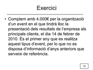 13
• Comptem amb 4.000€ per la organització
d’un event en el que tindrà lloc la
presentació dels resultats de l’empresa als
principals clients, el dia 14 de febrer de
2010. És el primer any que es realitza
aquest tipus d’event, per lo que no es
disposa d’informació d’anys anteriors que
serveixi de referència.
Exercici
 