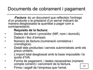 17
Documents de cobrament i pagament
-Factura: és un document que reflecteix l’entrega
d’un producte o la prestació d’un servei indicant de
manera desglossada la quantitat a pagar com a
contraprestació.
Requisits de la factura:
• Dades del client i proveïdor (NIF, nom i domicili).
• Datació i lloc d’emissió.
• Número de factura (numeració correlativa i
cronològica).
• Detall dels productes i serveis subministrats amb els
preus unitaris.
• L’import total desglossat amb la base imposable i la
quota d’IVA.
• Forma de pagament, i dades necessàries (número
compte corrent) i venciment de la factura.
• Firma i segell de l’empresa que l’emet.
 